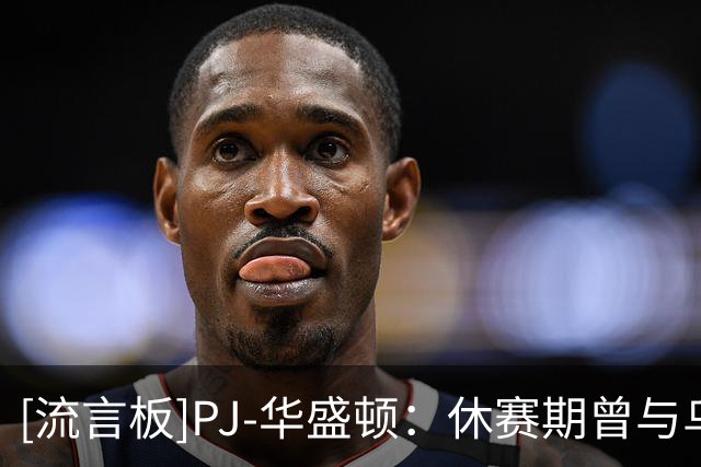 [流言板]PJ-华盛顿：休赛期曾与乌杰里沟通，他说我不会被交易